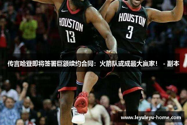 传言哈登即将签署巨额续约合同：火箭队或成最大赢家！ - 副本