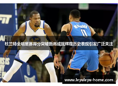 杜兰特全明星赛得分突破新高成就辉煌历史表现引发广泛关注