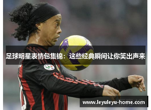 足球明星表情包集锦：这些经典瞬间让你笑出声来
