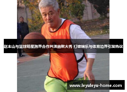 赵本山与篮球明星跨界合作共演幽默大秀 打破娱乐与体育边界引发热议